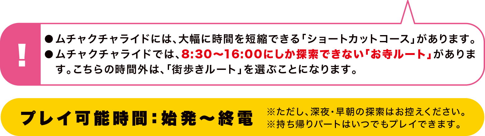 ●ムチャクチャライドには、大幅に時間を短縮できる「ショートカットコース」があります。●ムチャクチャライドでは、8:30～16；00にしか探索できない「お寺ルート」があります。こちらの時間外は、「街歩きルート」を選ぶことになります。 プレイ可能時間：始発～終電 ※ただし、深夜・早朝の探索はお控えください。※持ち帰りパートはいつでもプレイできます。