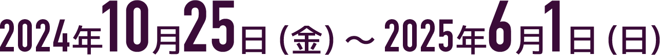 2024年10月25日（金）～2025年6月1日（日）