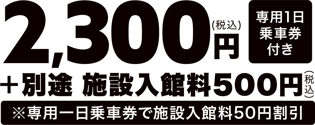 2300円（税込）専用1日乗車券付き ＋別途 施設入館料500円（税込）※専用一日乗車券で施設入館料50円割引