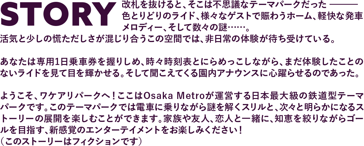 STORY 改札を抜けると、そこは不思議なテーマパークだった色とりどりのライド、さまざまなゲストで賑わうホーム、軽快な発車メロディー、そして数々の謎……。活気と少しの慌ただしさが混じり合うこの空間では、非日常の体験が待ち受けている。あなたは専用の1日乗車券を握りしめ、時々時刻表とにらめこしながら、まだ体験したことのないライドを見て目を輝かせる。そして聞こえてくる園内アナウンスに心躍らせるのであった。ようこそ、ワケアリパークへ！ここはOsaka Metroが運営する日本最大級の鉄道型テーマパークです。このテーマパークでは電車に乗りながら謎を解くスリルと、次々と明らかになるストーリーの展開を楽しむことができます。家族や友人と一緒に、知恵を絞りながらゴールを目指す、新感覚のエンターテイメントをお楽しみください。 （このストーリーはフィクションです）