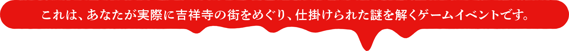 これは、あなたが実際に吉祥寺の街をめぐり、仕掛けられた謎を解くゲームイベントです。