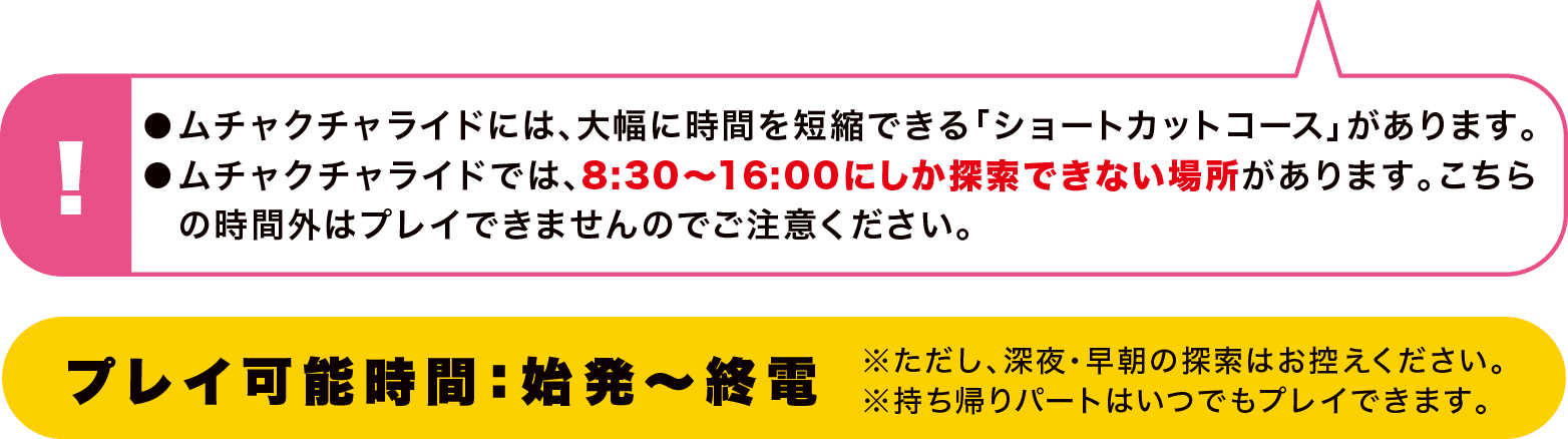 ●ムチャクチャライドには、大幅に時間を短縮できる「ショートカットコース」があります。●ムチャクチャライドでは、8:30〜16:00にしか探索できない場所があります。こちらの時間外はプレイできませんのでご注意ください。 プレイ可能時間：始発～終電 ※ただし、深夜・早朝の探索はお控えください。※持ち帰りパートはいつでもプレイできます。