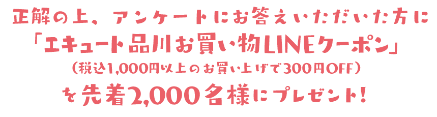 正解した上、アンケートにお答えいただいた方に「エキュート品川お買い物LINEクーポン」（1,000円（税込）以上のお買い上げで300円OFF）を先着2,000名様にプレゼント！